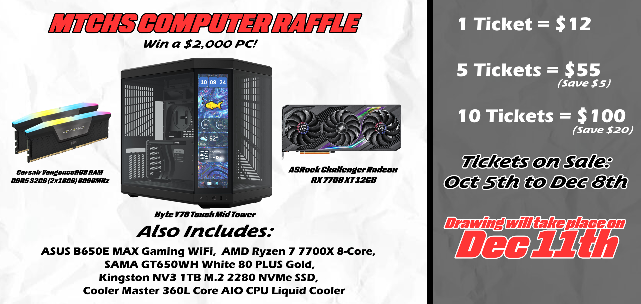 MTCHS Computer raffle. Win a $2,000 PC! Includes: Corsair Vengence RGB RAM DDR5 32GB (2x16GB) 6000MHz, ASRock Challenger Radeon RX 7700 XT 12GB, ASUS B650E MAX Gaming WiFi, AMD Ryzen 7 7700X 8-Core, SAMA GT650WH White 80 PLUS Gold, Kingston NV3 1TB M.2 2280 NVMe SSD, and Cooler Master 360L Core AIO CPU Liquid Cooler. 1 Ticket is $12, 5 tickets are $55, and 10 tickets are $100. Tickets are on sale from October 5th to December 8th. Drawing will take place on December 11th.